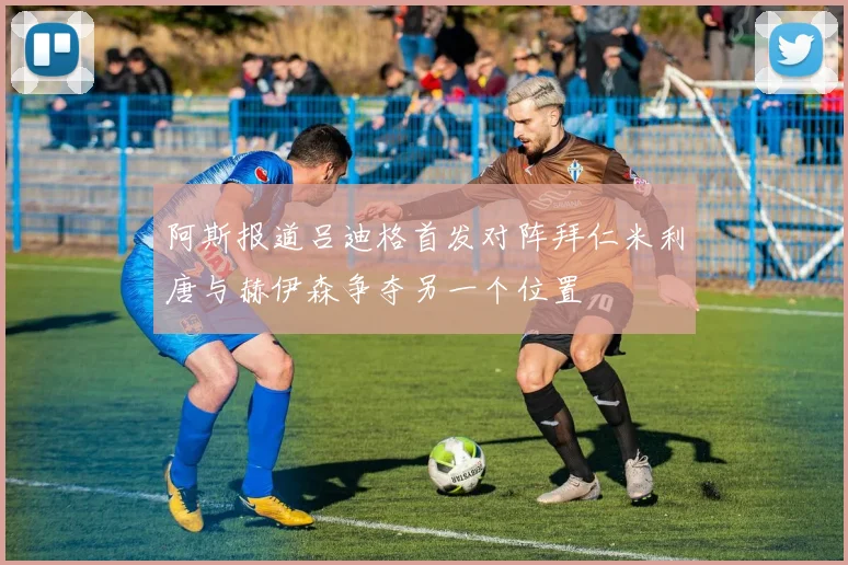 阿斯报道吕迪格首发对阵拜仁米利唐与赫伊森争夺另一个位置