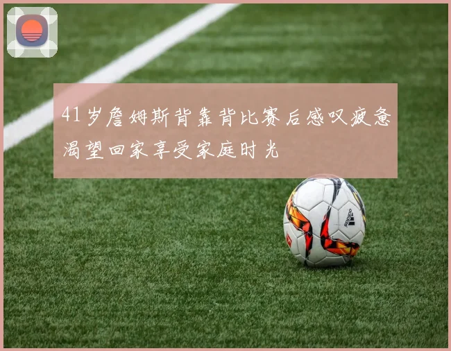 41岁詹姆斯背靠背比赛后感叹疲惫渴望回家享受家庭时光