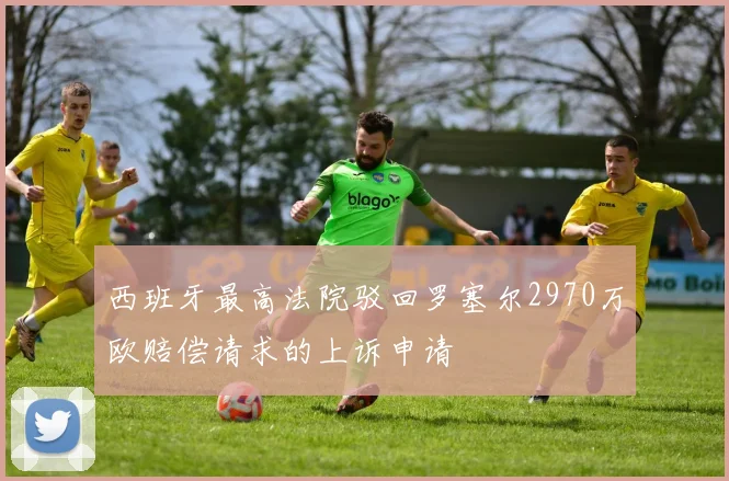 西班牙最高法院驳回罗塞尔2970万欧赔偿请求的上诉申请