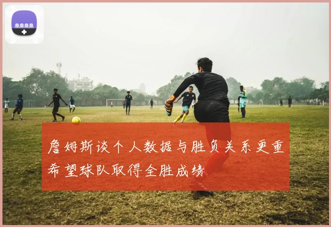 詹姆斯谈个人数据与胜负关系更重希望球队取得全胜成绩