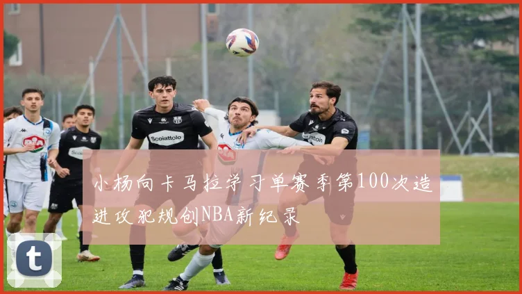 小杨向卡马拉学习单赛季第100次造进攻犯规创NBA新纪录