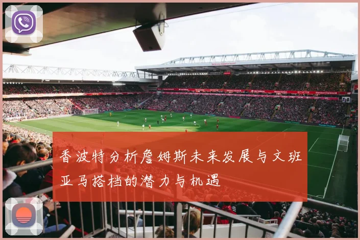 香波特分析詹姆斯未来发展与文班亚马搭档的潜力与机遇