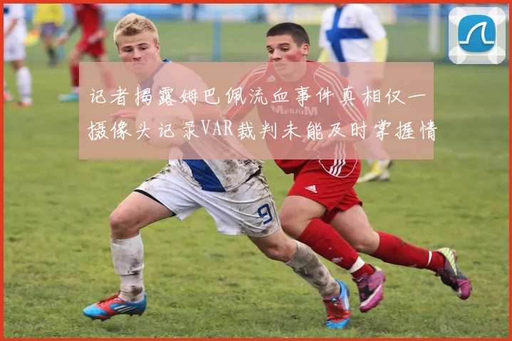 记者揭露姆巴佩流血事件真相仅一摄像头记录VAR裁判未能及时掌握情况