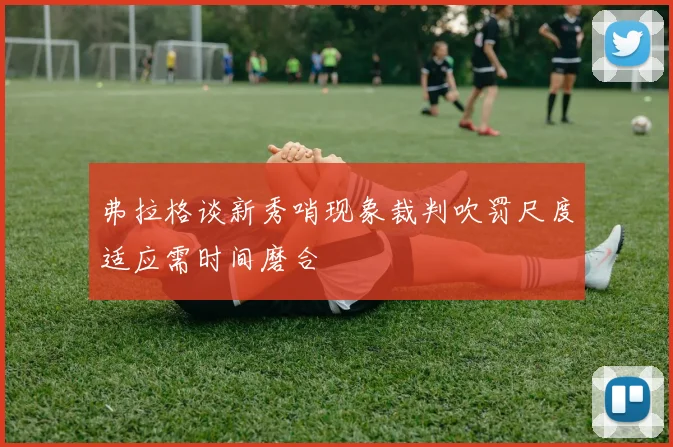 弗拉格谈新秀哨现象裁判吹罚尺度适应需时间磨合