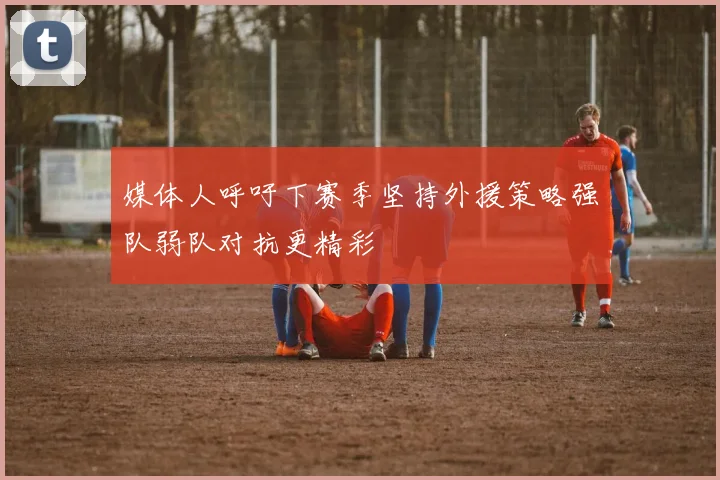 媒体人呼吁下赛季坚持外援策略强队弱队对抗更精彩