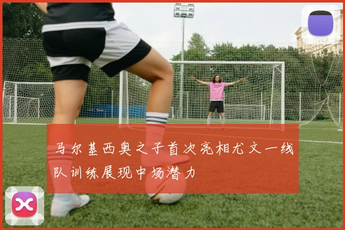 马尔基西奥之子首次亮相尤文一线队训练展现中场潜力