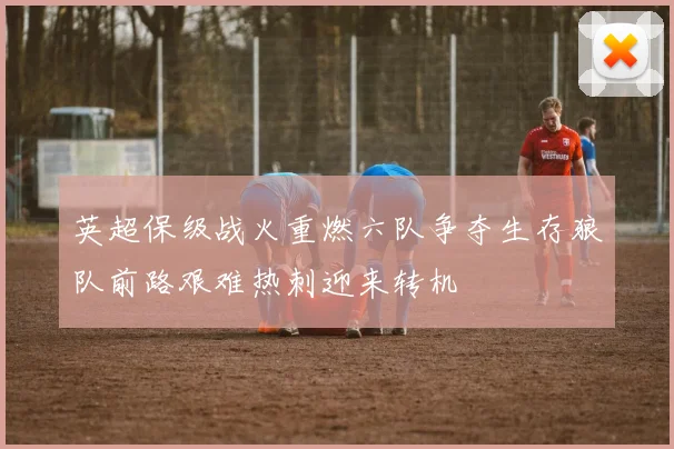 英超保级战火重燃六队争夺生存狼队前路艰难热刺迎来转机