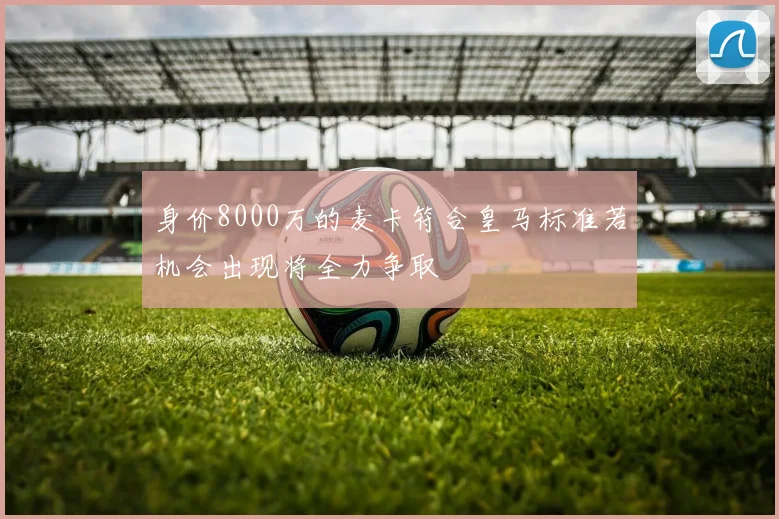 身价8000万的麦卡符合皇马标准若机会出现将全力争取