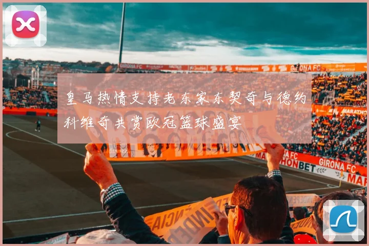 皇马热情支持老东家东契奇与德约科维奇共赏欧冠篮球盛宴