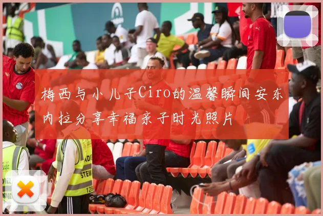 梅西与小儿子Ciro的温馨瞬间安东内拉分享幸福亲子时光照片