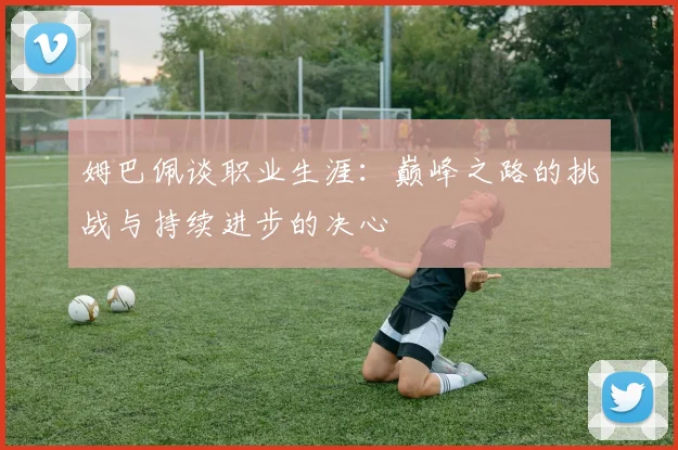 姆巴佩谈职业生涯：巅峰之路的挑战与持续进步的决心