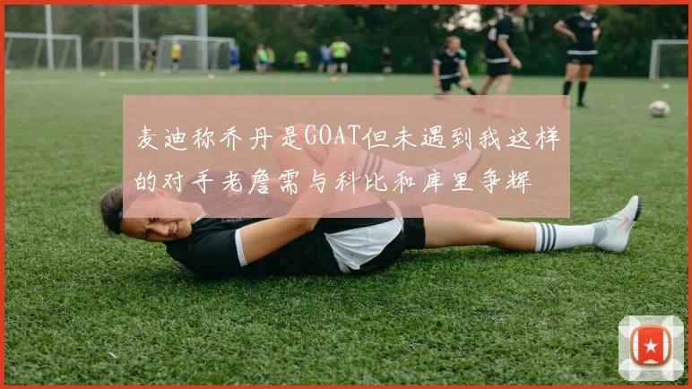 麦迪称乔丹是GOAT但未遇到我这样的对手老詹需与科比和库里争辉