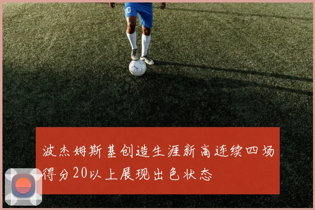 波杰姆斯基创造生涯新高连续四场得分20以上展现出色状态