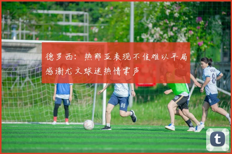 德罗西：热那亚表现不佳难以平局感谢尤文球迷热情掌声