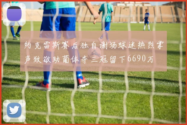 约克雷斯赛后独自谢场球迷热烈掌声致敬助葡体夺三冠留下6690万