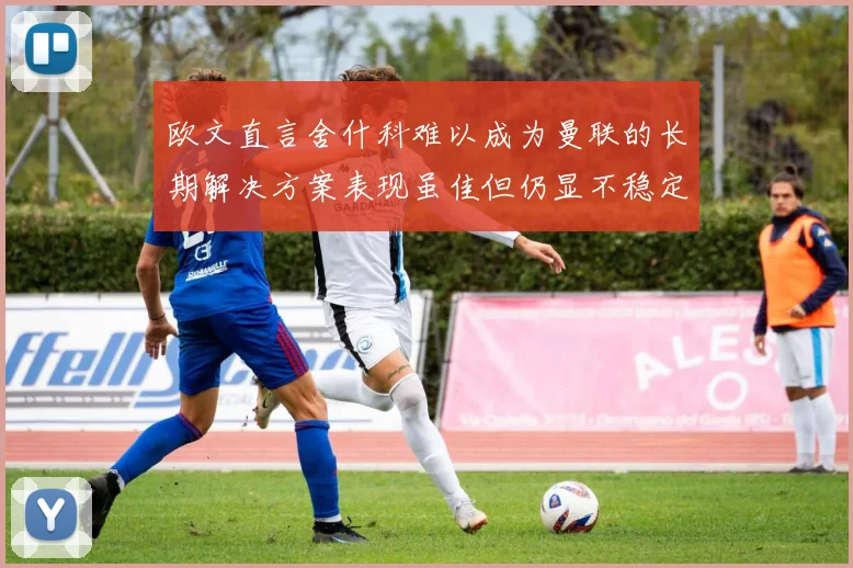 欧文直言舍什科难以成为曼联的长期解决方案表现虽佳但仍显不稳定