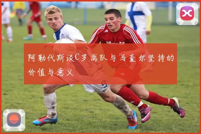 阿勒代斯谈C罗离队与马奎尔坚持的价值与意义
