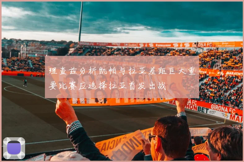 理查兹分析凯帕与拉亚差距巨大重要比赛应选择拉亚首发出战